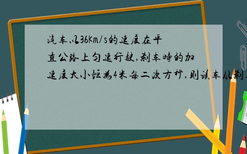 汽车以36Km/s的速度在平直公路上匀速行驶,刹车时的加速度大小恒为4米每二次方秒,则该车从刹车开始后5s的