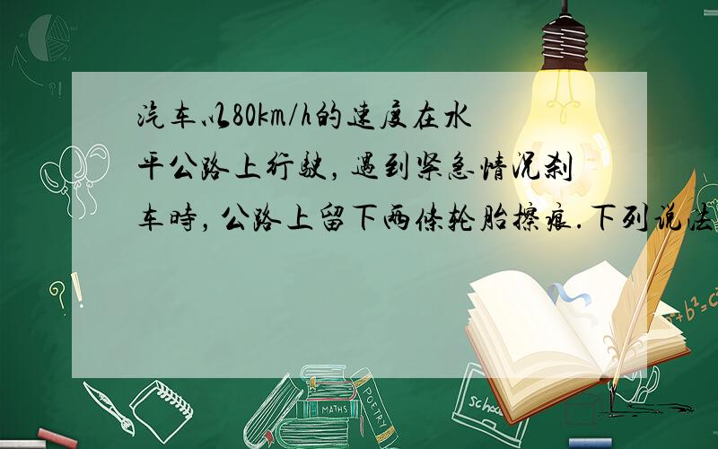 汽车以80km/h的速度在水平公路上行驶，遇到紧急情况刹车时，公路上留下两条轮胎擦痕.下列说法正确的是（　　）