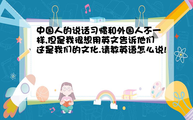 中国人的说话习惯和外国人不一样,但是我很想用英文告诉他们这是我们的文化.请教英语怎么说!