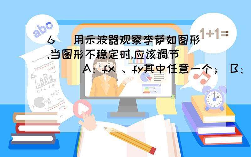 6． 用示波器观察李萨如图形,当图形不稳定时,应该调节 （ ） A：fx 、fy其中任意一个； B：电平旋钮；