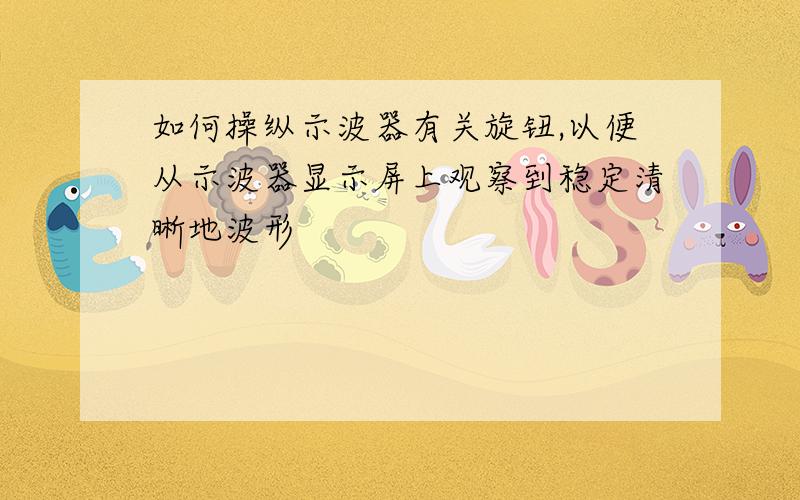 如何操纵示波器有关旋钮,以便从示波器显示屏上观察到稳定清晰地波形