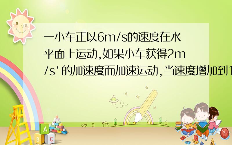 一小车正以6m/s的速度在水平面上运动,如果小车获得2m/s’的加速度而加速运动,当速度增加到18m/s时 ,经历