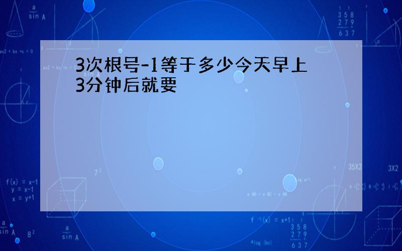 3次根号-1等于多少今天早上3分钟后就要