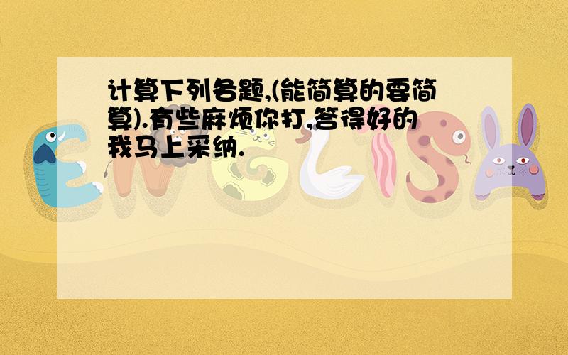 计算下列各题,(能简算的要简算).有些麻烦你打,答得好的我马上采纳.