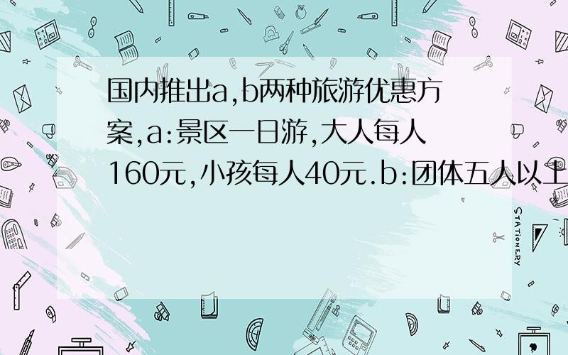 国内推出a,b两种旅游优惠方案,a:景区一日游,大人每人160元,小孩每人40元.b:团体五人以上【含五人】每位