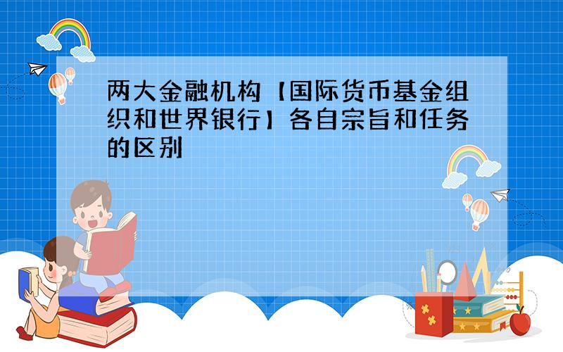 两大金融机构【国际货币基金组织和世界银行】各自宗旨和任务的区别