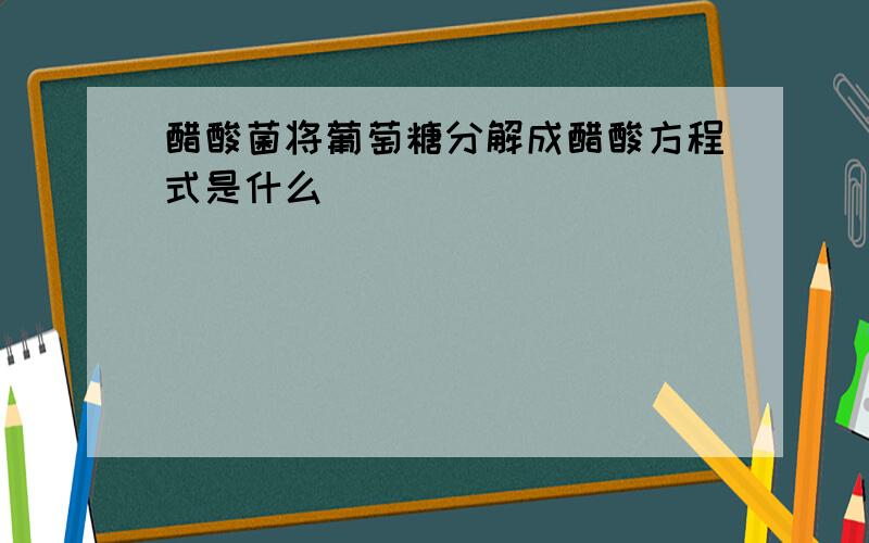 醋酸菌将葡萄糖分解成醋酸方程式是什么