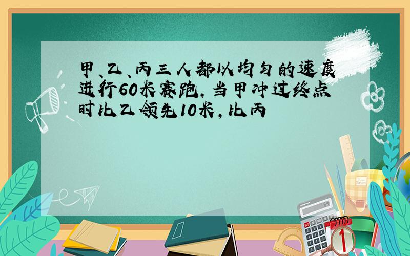 甲、乙、丙三人都以均匀的速度进行60米赛跑,当甲冲过终点时比乙领先10米,比丙