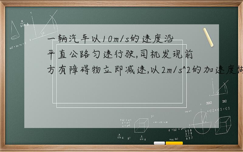 一辆汽车以10m/s的速度沿平直公路匀速行驶,司机发现前方有障碍物立即减速,以2m/s^2的加速度做匀减速运动.