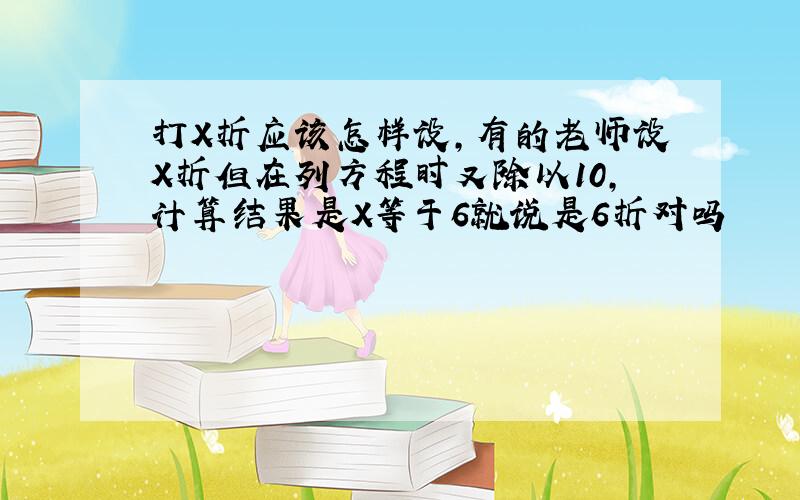 打X折应该怎样设,有的老师设X折但在列方程时又除以10,计算结果是X等于6就说是6折对吗