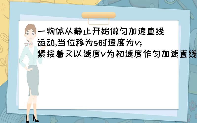 一物体从静止开始做匀加速直线运动,当位移为s时速度为v;紧接着又以速度v为初速度作匀加速直线运动