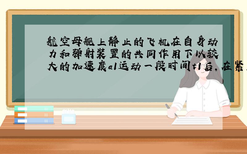 航空母舰上静止的飞机在自身动力和弹射装置的共同作用下以较大的加速度a1运动一段时间t1后,在紧靠自身动力继续加速运动,经