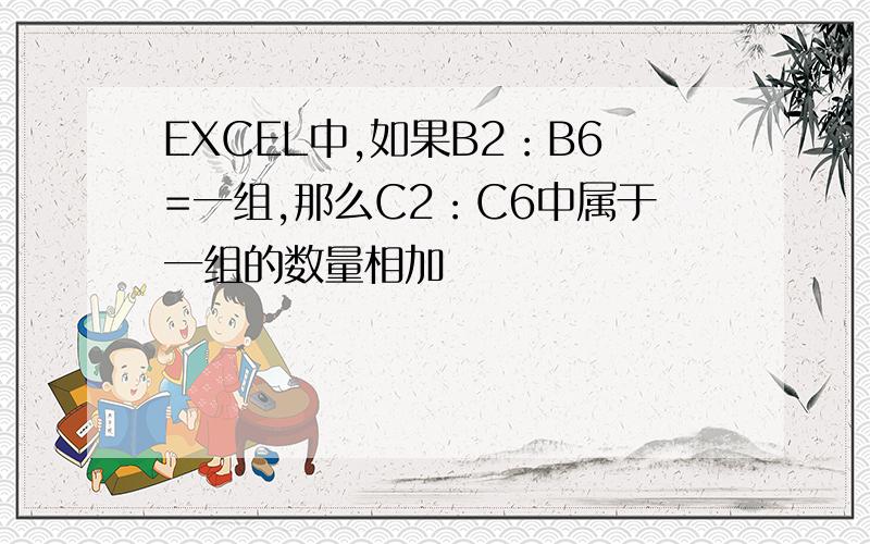 EXCEL中,如果B2：B6=一组,那么C2：C6中属于一组的数量相加