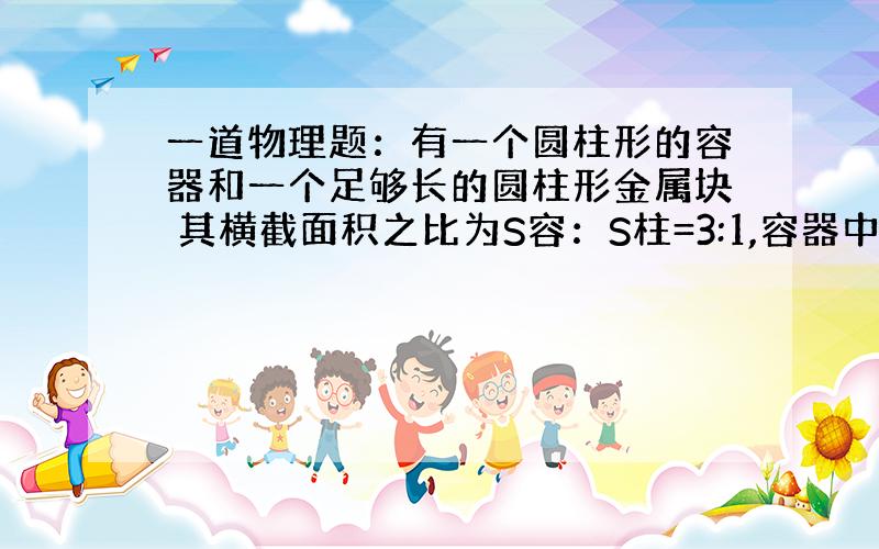 一道物理题：有一个圆柱形的容器和一个足够长的圆柱形金属块 其横截面积之比为S容：S柱=3:1,容器中盛有水