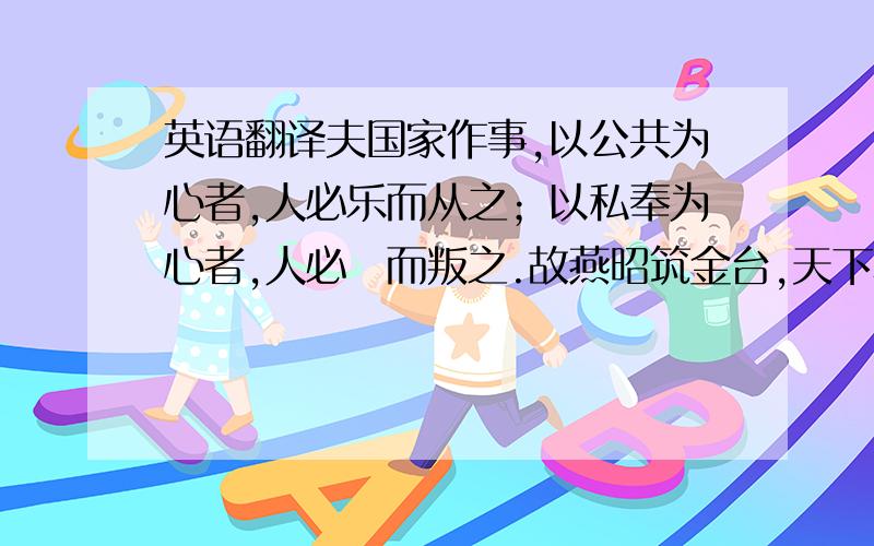 英语翻译夫国家作事,以公共为心者,人必乐而从之；以私奉为心者,人必咈而叛之.故燕昭筑金台,天下称其贤；殷纣作玉杯,百代传