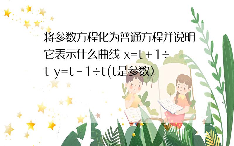 将参数方程化为普通方程并说明它表示什么曲线 x=t＋1÷t y=t－1÷t(t是参数）