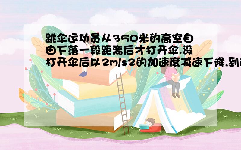 跳伞运功员从350米的高空自由下落一段距离后才打开伞.设打开伞后以2m/s2的加速度减速下降,到达地面时的速度为4m/S