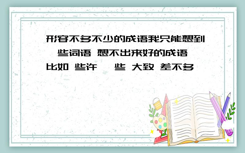 形容不多不少的成语我只能想到一些词语 想不出来好的成语 比如 些许 一些 大致 差不多