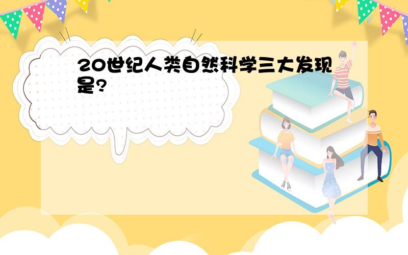 20世纪人类自然科学三大发现是?