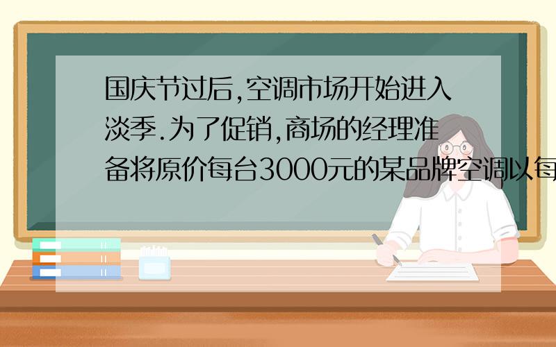 国庆节过后,空调市场开始进入淡季.为了促销,商场的经理准备将原价每台3000元的某品牌空调以每台2400元