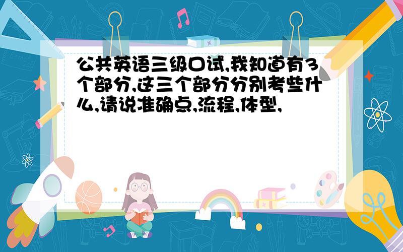 公共英语三级口试,我知道有3个部分,这三个部分分别考些什么,请说准确点,流程,体型,