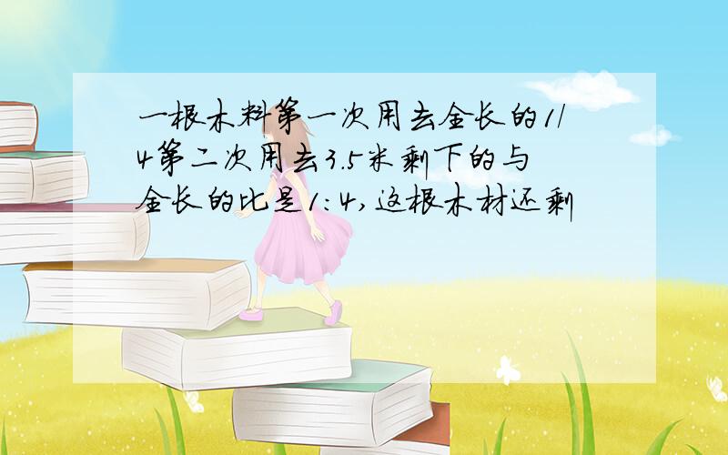 一根木料第一次用去全长的1/4第二次用去3.5米剩下的与全长的比是1:4,这根木材还剩