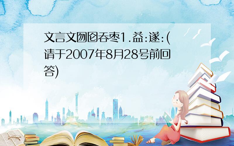 文言文囫囵吞枣1.益:遂:(请于2007年8月28号前回答)