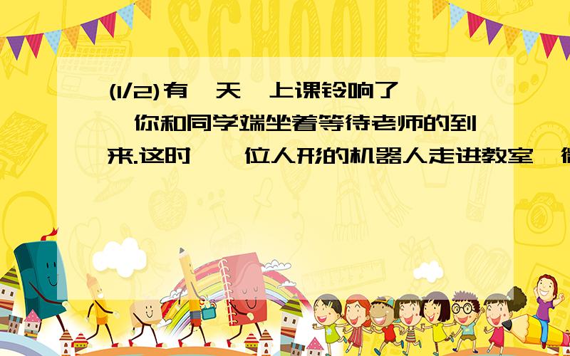 (1/2)有一天,上课铃响了,你和同学端坐着等待老师的到来.这时,一位人形的机器人走进教室,微笑着说: