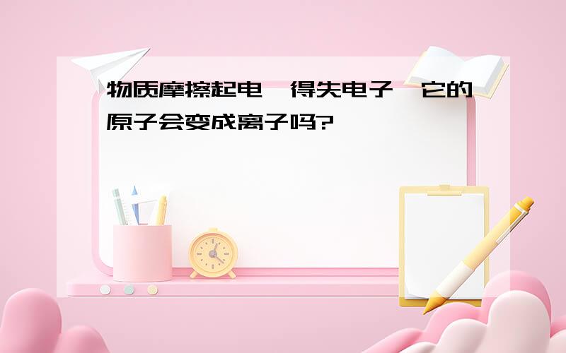 物质摩擦起电,得失电子,它的原子会变成离子吗?