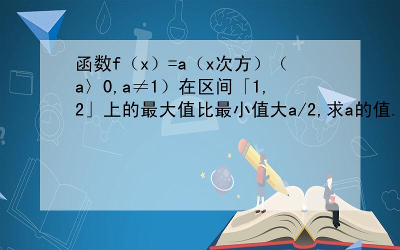 函数f（x）=a（x次方）（a〉0,a≠1）在区间「1,2」上的最大值比最小值大a/2,求a的值.