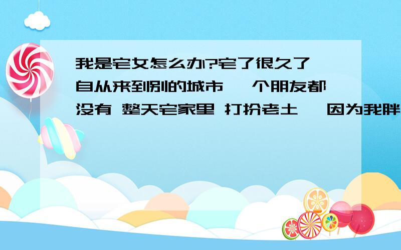 我是宅女怎么办?宅了很久了 自从来到别的城市 一个朋友都没有 整天宅家里 打扮老土 【因为我胖】怎么办啊 我也想出去玩