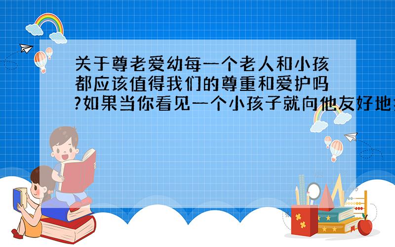 关于尊老爱幼每一个老人和小孩都应该值得我们的尊重和爱护吗?如果当你看见一个小孩子就向他友好地打招呼的话,哪怕是陌生人,你