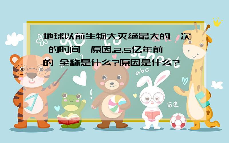 地球以前生物大灭绝最大的一次 的时间,原因.2.5亿年前的 全称是什么?原因是什么?