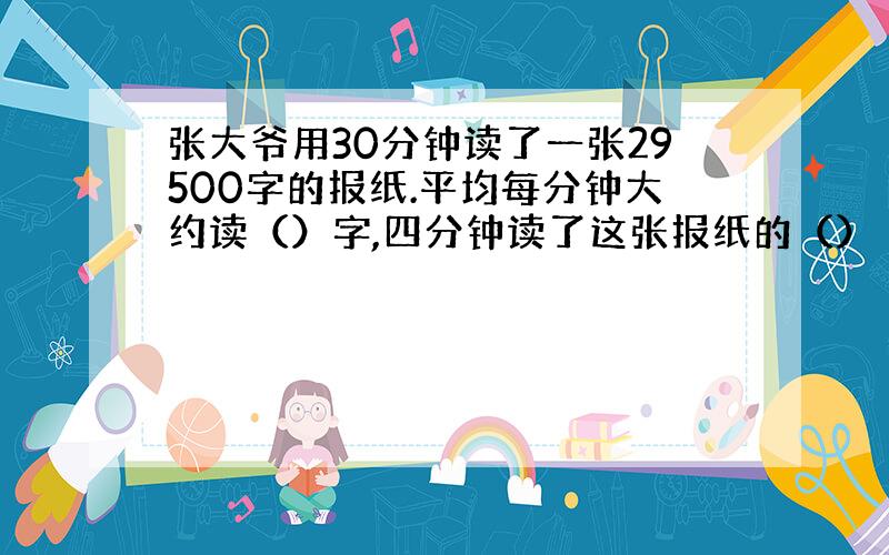 张大爷用30分钟读了一张29500字的报纸.平均每分钟大约读（）字,四分钟读了这张报纸的（）／（）,