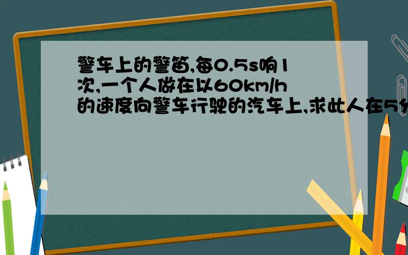 警车上的警笛,每0.5s响1次,一个人做在以60km/h的速度向警车行驶的汽车上,求此人在5分钟内听到声音的次数?（声音