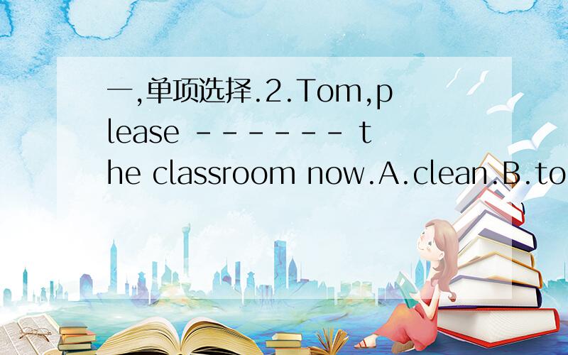 一,单项选择.2.Tom,please ------ the classroom now.A.clean.B.to cl