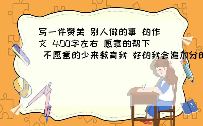 写一件赞美 别人做的事 的作文 400字左右 愿意的帮下 不愿意的少来教育我 好的我会追加分的