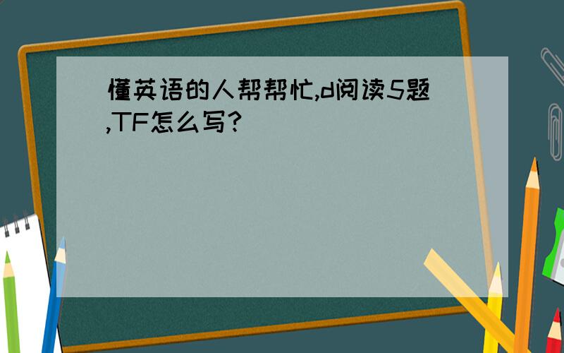 懂英语的人帮帮忙,d阅读5题,TF怎么写?