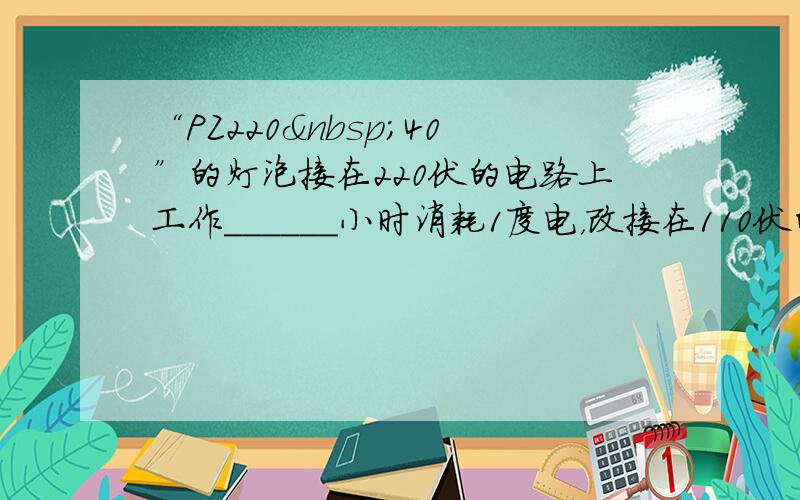 “PZ220 40”的灯泡接在220伏的电路上工作______小时消耗1度电，改接在110伏的电路是，功率为_