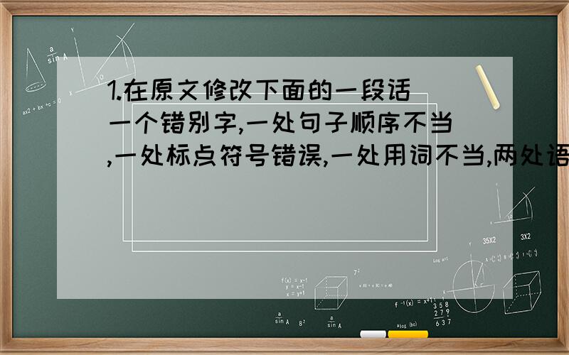 1.在原文修改下面的一段话（一个错别字,一处句子顺序不当,一处标点符号错误,一处用词不当,两处语病,共六处错误）.【讲修