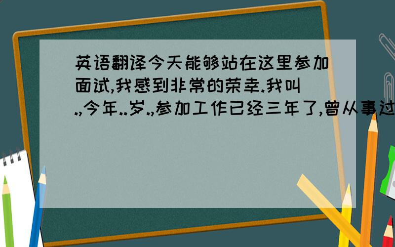 英语翻译今天能够站在这里参加面试,我感到非常的荣幸.我叫.,今年..岁.,参加工作已经三年了,曾从事过采购助理及业务跟单