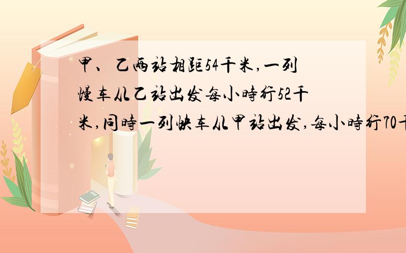 甲、乙两站相距54千米,一列慢车从乙站出发每小时行52千米,同时一列快车从甲站出发,每小时行70千米去追慢车,几小时后可