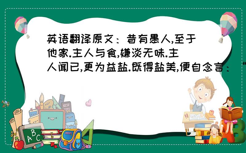 英语翻译原文：昔有愚人,至于他家.主人与食,嫌淡无味.主人闻已,更为益盐.既得盐美,便自念言：“所以美者,缘有盐故.少有