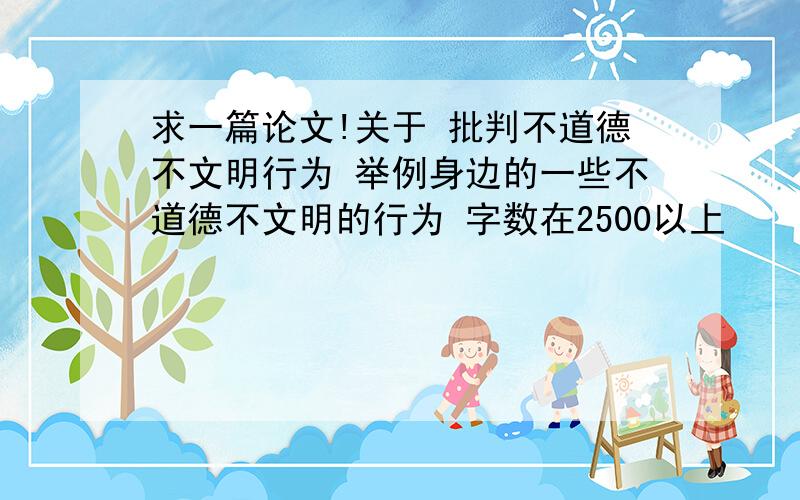 求一篇论文!关于 批判不道德不文明行为 举例身边的一些不道德不文明的行为 字数在2500以上