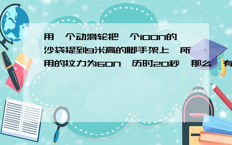 用一个动滑轮把一个100N的沙袋提到9米高的脚手架上,所用的拉力为60N,历时20秒,那么,有用攻是