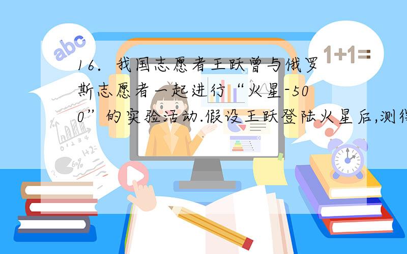 16．我国志愿者王跃曾与俄罗斯志愿者一起进行“火星-500”的实验活动.假设王跃登陆火星后,测得火星半径是地球半径的1/