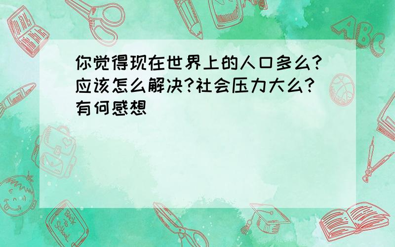 你觉得现在世界上的人口多么?应该怎么解决?社会压力大么?有何感想