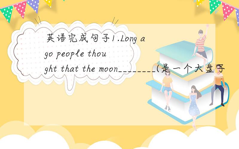 英语完成句子1.Long ago people thought that the moon________(是一个大盘子