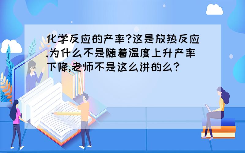 化学反应的产率?这是放热反应.为什么不是随着温度上升产率下降,老师不是这么讲的么?