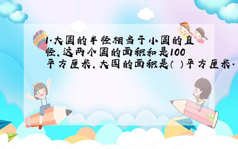 1.大圆的半径相当于小圆的直径,这两个圆的面积和是100平方厘米,大园的面积是（ ）平方厘米.